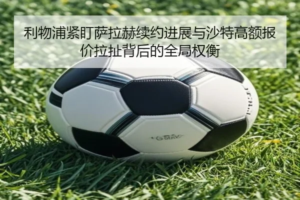 利物浦紧盯萨拉赫续约进展与沙特高额报价拉扯背后的全局权衡